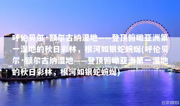 呼伦贝尔·额尔古纳湿地——登顶俯瞰亚洲第一湿地的秋日彩林，根河如银蛇蜿蜒(呼伦贝尔·额尔古纳湿地——登顶俯瞰亚洲第一湿地的秋日彩林，根河如银蛇蜿蜒)