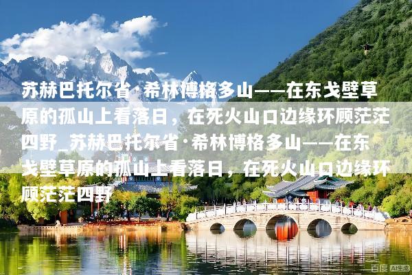苏赫巴托尔省·希林博格多山——在东戈壁草原的孤山上看落日，在死火山口边缘环顾茫茫四野_苏赫巴托尔省·希林博格多山——在东戈壁草原的孤山上看落日，在死火山口边缘环顾茫茫四野