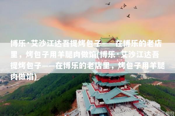 博乐·艾沙江达吾提烤包子——在博乐的老店里，烤包子用羊腿肉做馅(博乐·艾沙江达吾提烤包子——在博乐的老店里，烤包子用羊腿肉做馅)