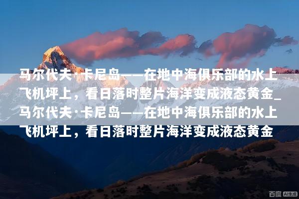 马尔代夫·卡尼岛——在地中海俱乐部的水上飞机坪上，看日落时整片海洋变成液态黄金_马尔代夫·卡尼岛——在地中海俱乐部的水上飞机坪上，看日落时整片海洋变成液态黄金