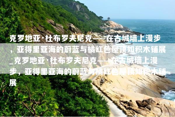 克罗地亚·杜布罗夫尼克——在古城墙上漫步，亚得里亚海的蔚蓝与橘红色屋顶如积木铺展_克罗地亚·杜布罗夫尼克——在古城墙上漫步，亚得里亚海的蔚蓝与橘红色屋顶如积木铺展