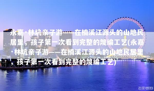 永嘉·林坑亲子游——在楠溪江源头的山地民居里，孩子第一次看到完整的篾编工艺(永嘉·林坑亲子游——在楠溪江源头的山地民居里，孩子第一次看到完整的篾编工艺)
