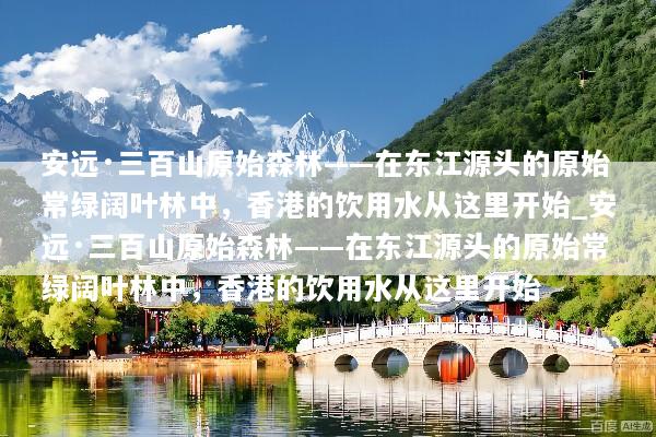 安远·三百山原始森林——在东江源头的原始常绿阔叶林中，香港的饮用水从这里开始_安远·三百山原始森林——在东江源头的原始常绿阔叶林中，香港的饮用水从这里开始