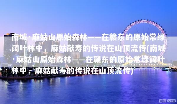 南城·麻姑山原始森林——在赣东的原始常绿阔叶林中，麻姑献寿的传说在山顶流传(南城·麻姑山原始森林——在赣东的原始常绿阔叶林中，麻姑献寿的传说在山顶流传)