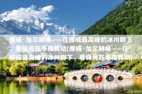 挪威·加尔赫峰——在挪威最高峰的冰川脚下，看极光在冬夜舞动(挪威·加尔赫峰——在挪威最高峰的冰川脚下，看极光在冬夜舞动)