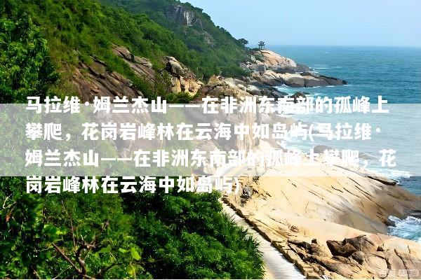 马拉维·姆兰杰山——在非洲东南部的孤峰上攀爬，花岗岩峰林在云海中如岛屿(马拉维·姆兰杰山——在非洲东南部的孤峰上攀爬，花岗岩峰林在云海中如岛屿)