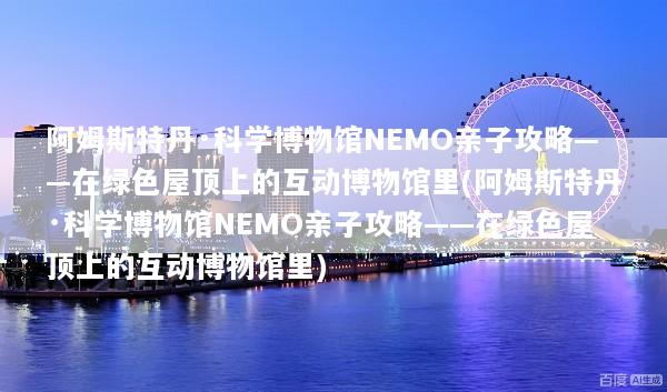 阿姆斯特丹·科学博物馆NEMO亲子攻略——在绿色屋顶上的互动博物馆里(阿姆斯特丹·科学博物馆NEMO亲子攻略——在绿色屋顶上的互动博物馆里)