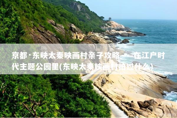 京都·东映太秦映画村亲子攻略——在江户时代主题公园里(东映太秦映画村拍过什么)