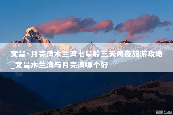 文昌·月亮湾木兰湾七星岭三天两夜旅游攻略_文昌木兰湾与月亮湾哪个好