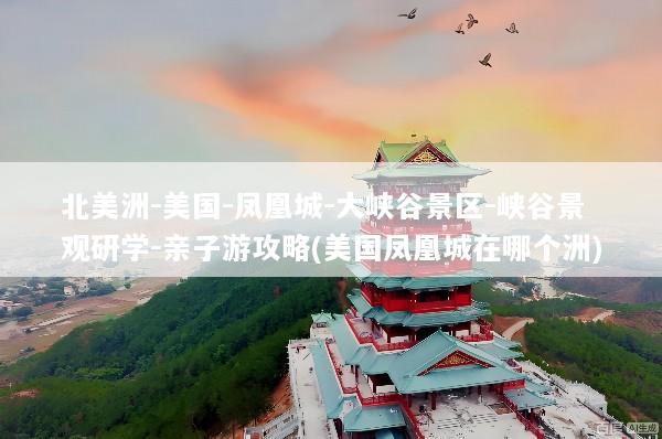 北美洲-美国-凤凰城-大峡谷景区-峡谷景观研学-亲子游攻略(美国凤凰城在哪个洲)