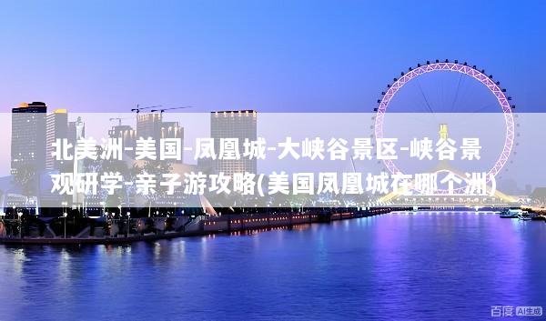 北美洲-美国-凤凰城-大峡谷景区-峡谷景观研学-亲子游攻略(美国凤凰城在哪个洲)